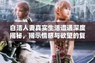 白洁人妻真实生活遭遇深度揭秘，揭示情感与欲望的复杂交织