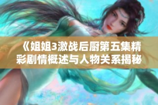 《姐姐3激战后厨第五集精彩剧情概述与人物关系揭秘》