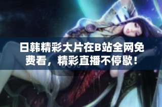 日韩精彩大片在B站全网免费看，精彩直播不停歇！