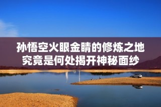 孙悟空火眼金睛的修炼之地究竟是何处揭开神秘面纱
