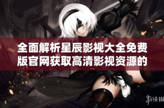 全面解析星辰影视大全免费版官网获取高清影视资源的方法与步骤