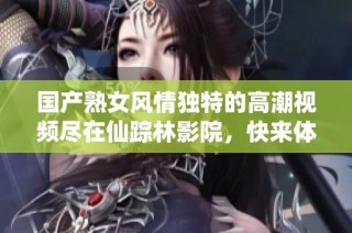 国产熟女风情独特的高潮视频尽在仙踪林影院，快来体验吧
