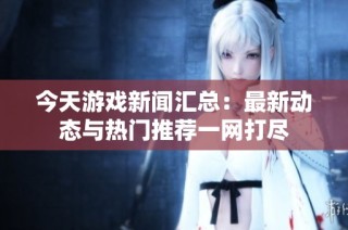 今天游戏新闻汇总：最新动态与热门推荐一网打尽