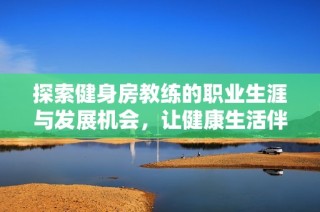 探索健身房教练的职业生涯与发展机会，让健康生活伴你每一天