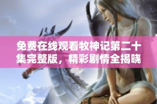 免费在线观看牧神记第二十集完整版，精彩剧情全揭晓不容错过