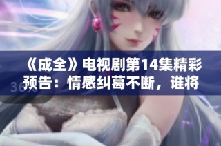 《成全》电视剧第14集精彩预告：情感纠葛不断，谁将最终得到幸福？