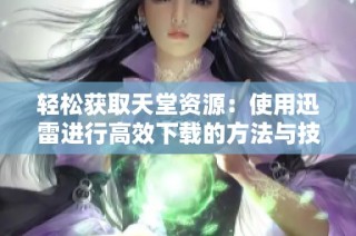 轻松获取天堂资源：使用迅雷进行高效下载的方法与技巧解析