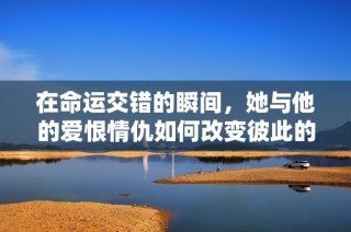 在命运交错的瞬间，她与他的爱恨情仇如何改变彼此的生活轨迹