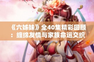 《六姊妹》全40集精彩回顾：缠绵友情与家族命运交织的温情故事