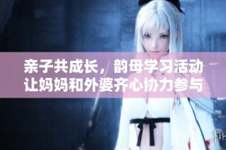 亲子共成长，韵母学习活动让妈妈和外婆齐心协力参与