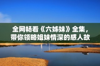 全网畅看《六姊妹》全集，带你领略姐妹情深的感人故事