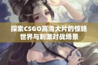 探索CSGO高清大片的惊艳世界与刺激对战场景