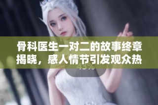 骨科医生一对二的故事终章揭晓，感人情节引发观众热烈讨论