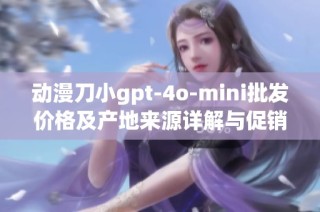 动漫刀小gpt-4o-mini批发价格及产地来源详解与促销信息