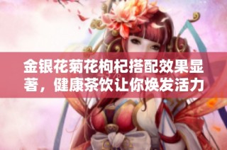金银花菊花枸杞搭配效果显著，健康茶饮让你焕发活力