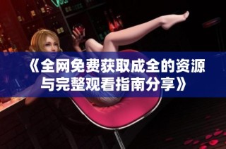 《全网免费获取成全的资源与完整观看指南分享》