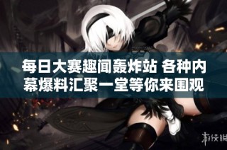 每日大赛趣闻轰炸站 各种内幕爆料汇聚一堂等你来围观