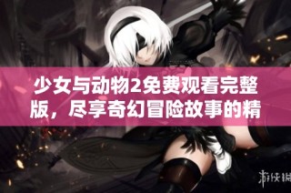 少女与动物2免费观看完整版，尽享奇幻冒险故事的精彩时刻