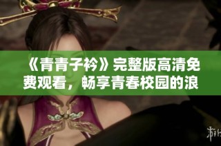 《青青子衿》完整版高清免费观看，畅享青春校园的浪漫故事