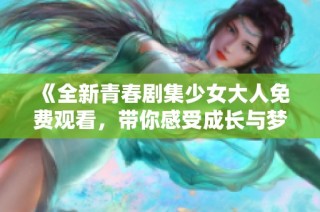 《全新青春剧集少女大人免费观看，带你感受成长与梦想的旅程》