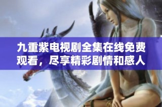 九重紫电视剧全集在线免费观看，尽享精彩剧情和感人时刻