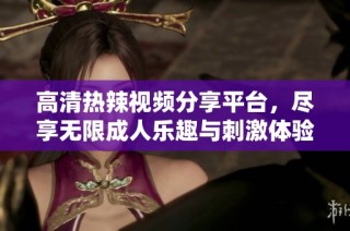 高清热辣视频分享平台，尽享无限成人乐趣与刺激体验