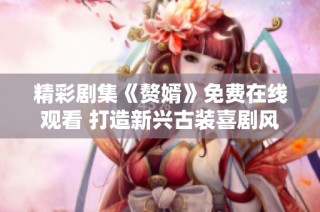 精彩剧集《赘婿》免费在线观看 打造新兴古装喜剧风潮