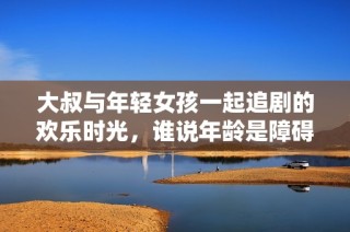 大叔与年轻女孩一起追剧的欢乐时光，谁说年龄是障碍