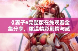 《妻子6完整版在线观看全集分享，重温精彩剧情与感人瞬间》