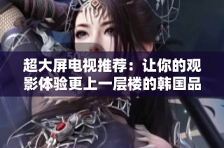 超大屏电视推荐：让你的观影体验更上一层楼的韩国品牌精选
