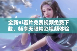 全新9i看片免费视频免费下载，畅享无限精彩视频体验
