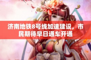 济南地铁8号线加速建设，市民期待早日通车开通