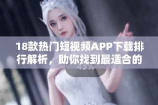 18款热门短视频APP下载排行解析，助你找到最适合的工具与平台