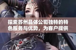 探索苏州晶体公司独特的特色服务与优势，为客户提供卓越体验
