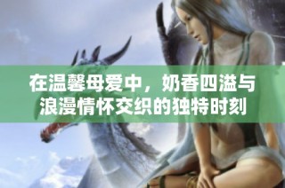 在温馨母爱中，奶香四溢与浪漫情怀交织的独特时刻