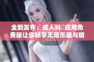 全新发布：成人抖抈应用免费版让你畅享无限乐趣与精彩内容