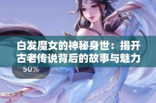 白发魔女的神秘身世：揭开古老传说背后的故事与魅力