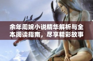余年周婉小说精华解析与全本阅读指南，尽享精彩故事与人生思考