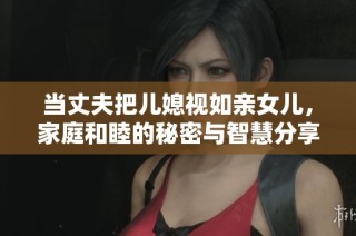 当丈夫把儿媳视如亲女儿，家庭和睦的秘密与智慧分享