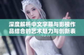 深度解析中文字幕与影视作品结合的艺术魅力与创新表现