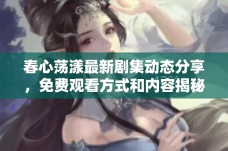 春心荡漾最新剧集动态分享，免费观看方式和内容揭秘