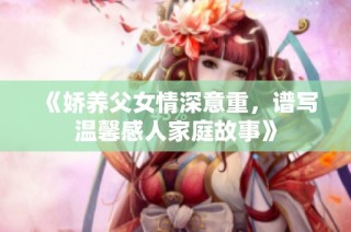 《娇养父女情深意重，谱写温馨感人家庭故事》