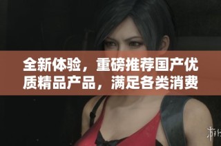全新体验，重磅推荐国产优质精品产品，满足各类消费者需求