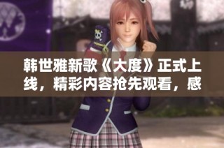 韩世雅新歌《大度》正式上线，精彩内容抢先观看，感受音乐魅力