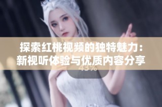 探索红桃视频的独特魅力：新视听体验与优质内容分享平台