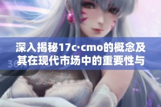 深入揭秘17c·cmo的概念及其在现代市场中的重要性与应用
