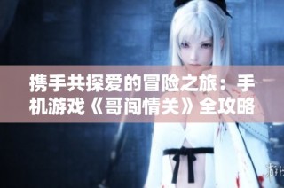 携手共探爱的冒险之旅：手机游戏《哥闯情关》全攻略解析