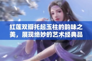红莲双瓣托起玉柱的韵味之美，展现绝妙的艺术经典品味
