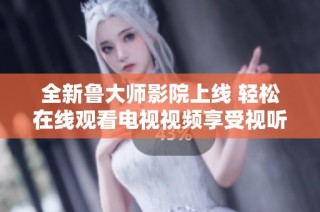 全新鲁大师影院上线 轻松在线观看电视视频享受视听盛宴