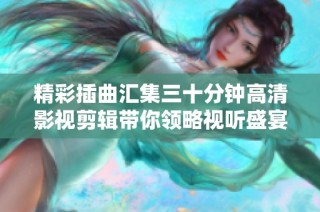 精彩插曲汇集三十分钟高清影视剪辑带你领略视听盛宴